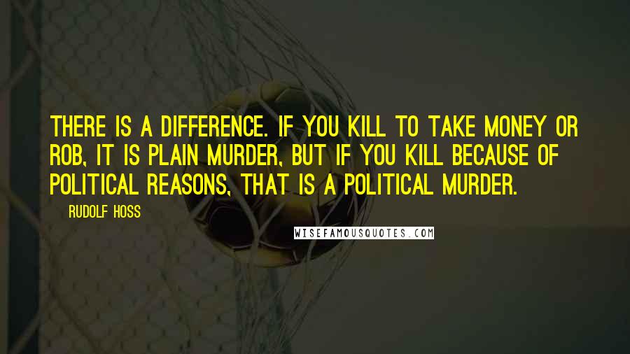 Rudolf Hoss quotes: There is a difference. If you kill to take money or rob, it is plain murder, but if you kill because of political reasons, that is a political murder.