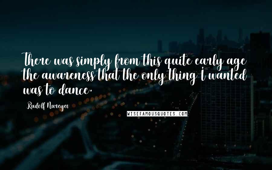Rudolf Nureyev quotes: There was simply from this quite early age the awareness that the only thing I wanted was to dance.