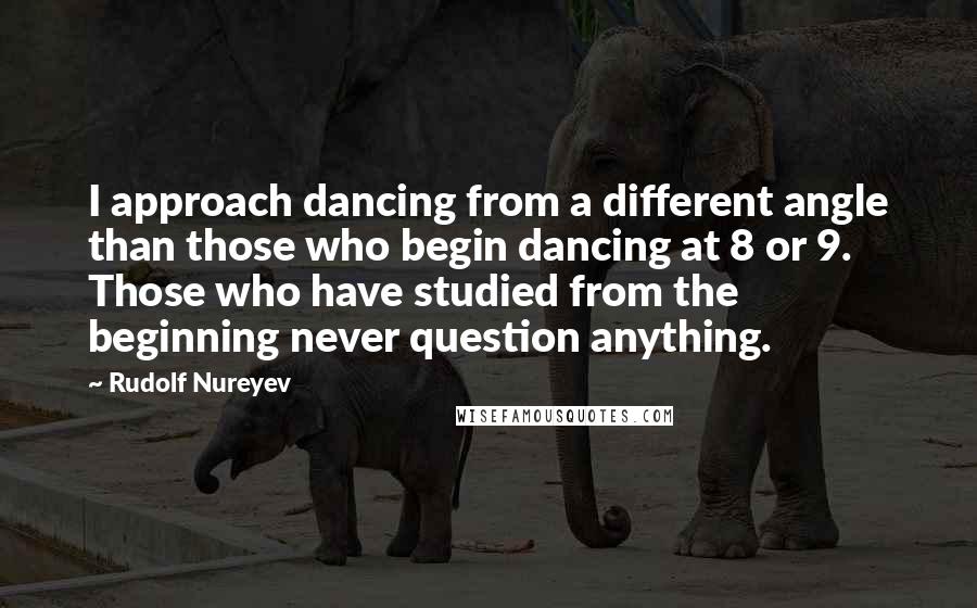 Rudolf Nureyev quotes: I approach dancing from a different angle than those who begin dancing at 8 or 9. Those who have studied from the beginning never question anything.