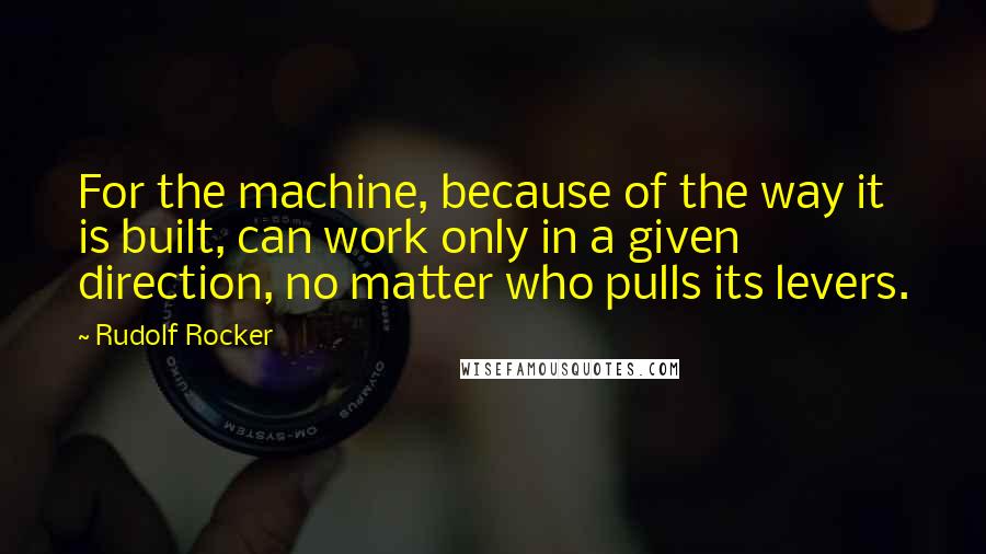 Rudolf Rocker quotes: For the machine, because of the way it is built, can work only in a given direction, no matter who pulls its levers.