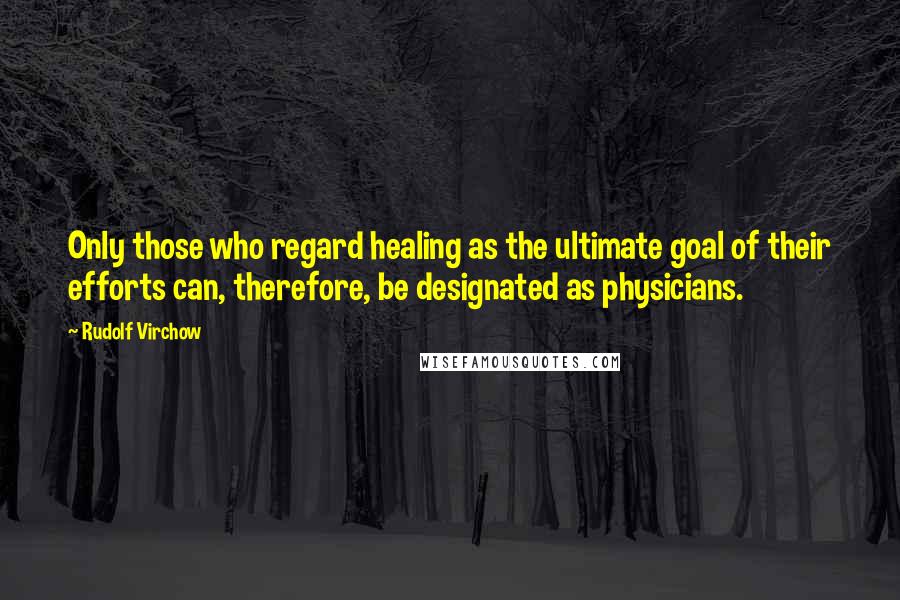 Rudolf Virchow quotes: Only those who regard healing as the ultimate goal of their efforts can, therefore, be designated as physicians.