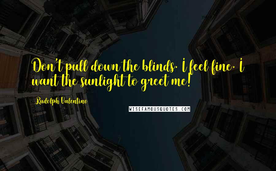 Rudolph Valentino quotes: Don't pull down the blinds. I feel fine. I want the sunlight to greet me!