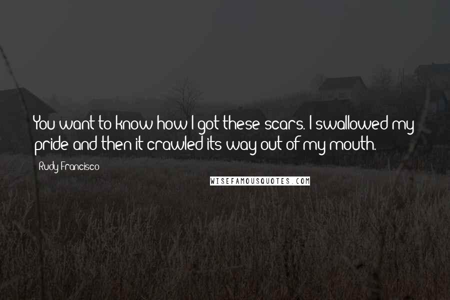 Rudy Francisco quotes: You want to know how I got these scars. I swallowed my pride and then it crawled its way out of my mouth.