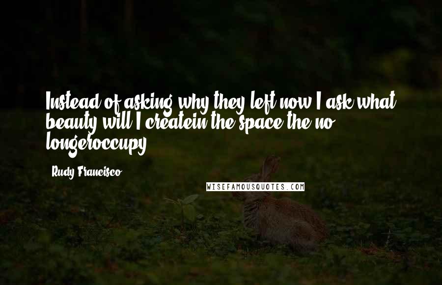 Rudy Francisco quotes: Instead of asking why they left,now I ask,what beauty will I createin the space the no longeroccupy?