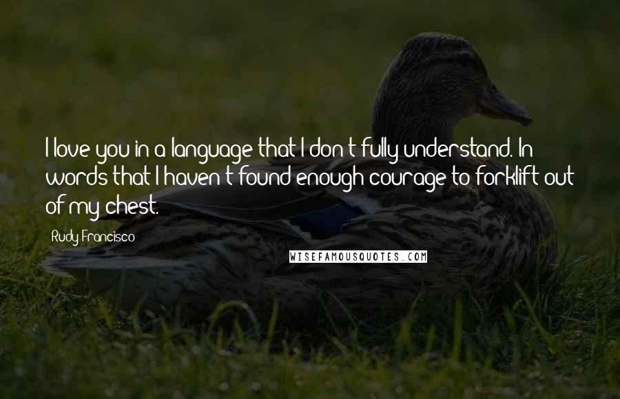 Rudy Francisco quotes: I love you in a language that I don't fully understand. In words that I haven't found enough courage to forklift out of my chest.
