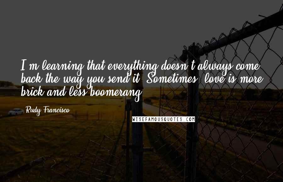 Rudy Francisco quotes: I'm learning that everything doesn't always come back the way you send it. Sometimes, love is more brick and less boomerang.