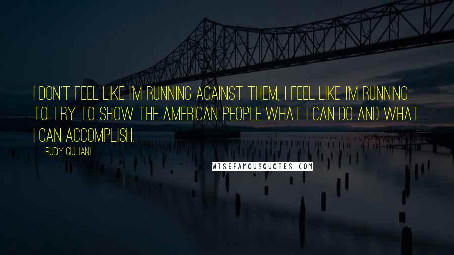 Rudy Giuliani quotes: I don't feel like I'm running against them, I feel like I'm running to try to show the American people what I can do and what I can accomplish.