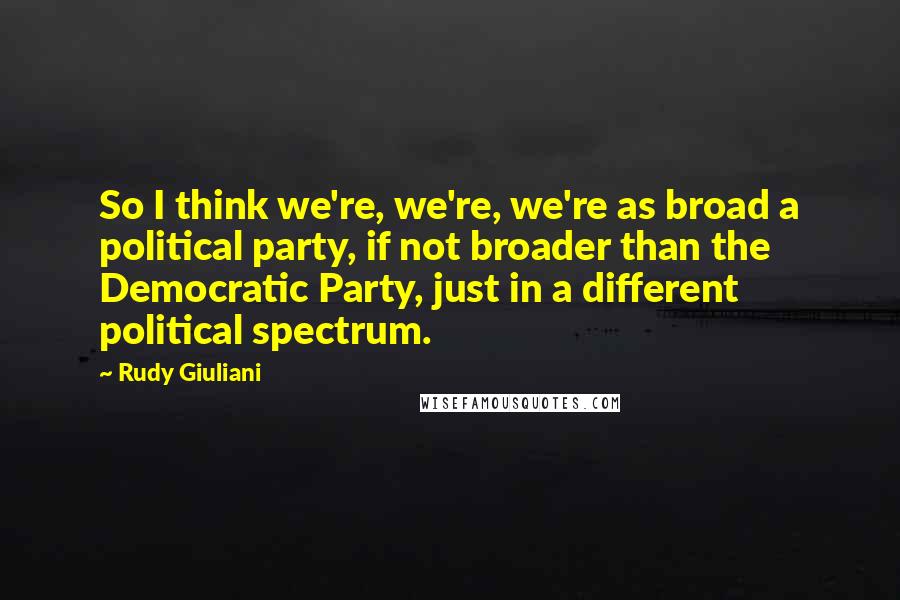 Rudy Giuliani quotes: So I think we're, we're, we're as broad a political party, if not broader than the Democratic Party, just in a different political spectrum.