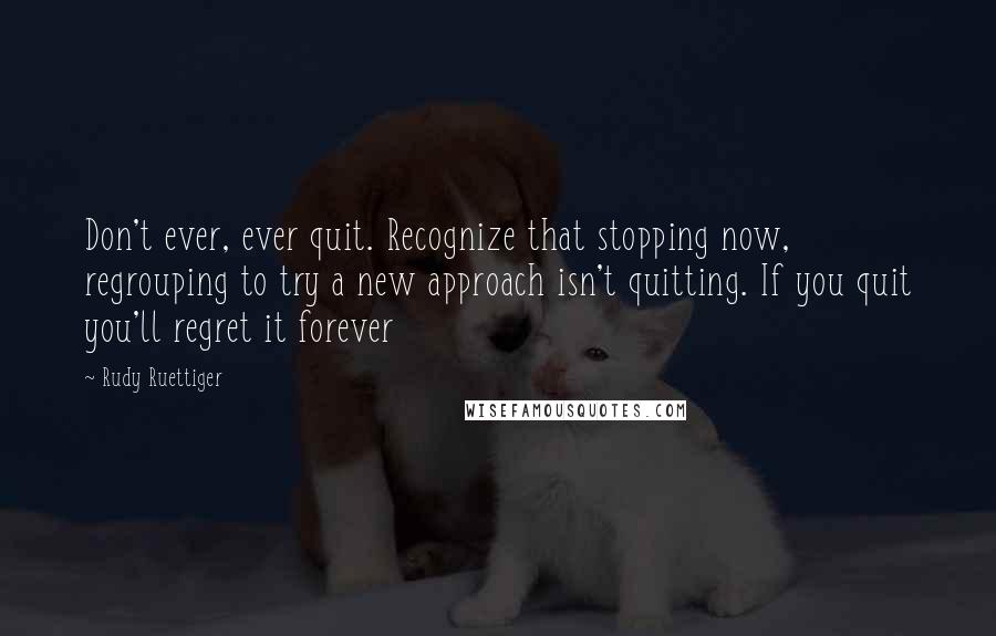 Rudy Ruettiger quotes: Don't ever, ever quit. Recognize that stopping now, regrouping to try a new approach isn't quitting. If you quit you'll regret it forever