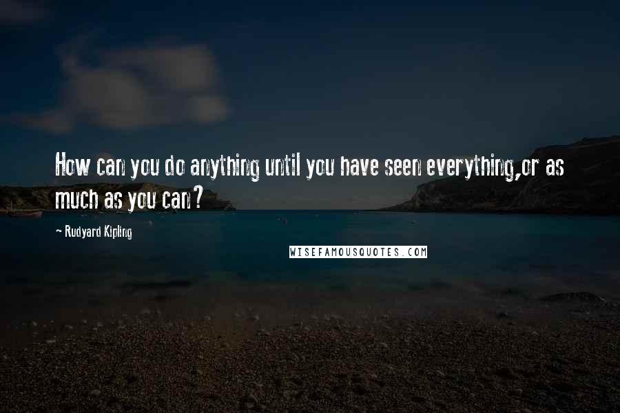 Rudyard Kipling quotes: How can you do anything until you have seen everything,or as much as you can?