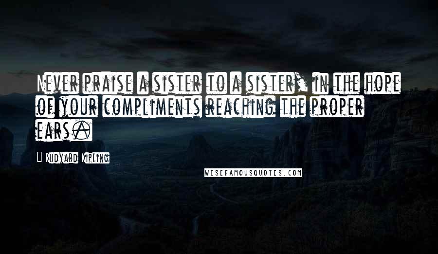 Rudyard Kipling quotes: Never praise a sister to a sister, in the hope of your compliments reaching the proper ears.