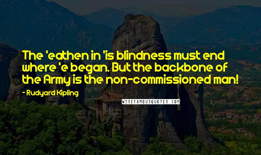 Rudyard Kipling quotes: The 'eathen in 'is blindness must end where 'e began. But the backbone of the Army is the non-commissioned man!