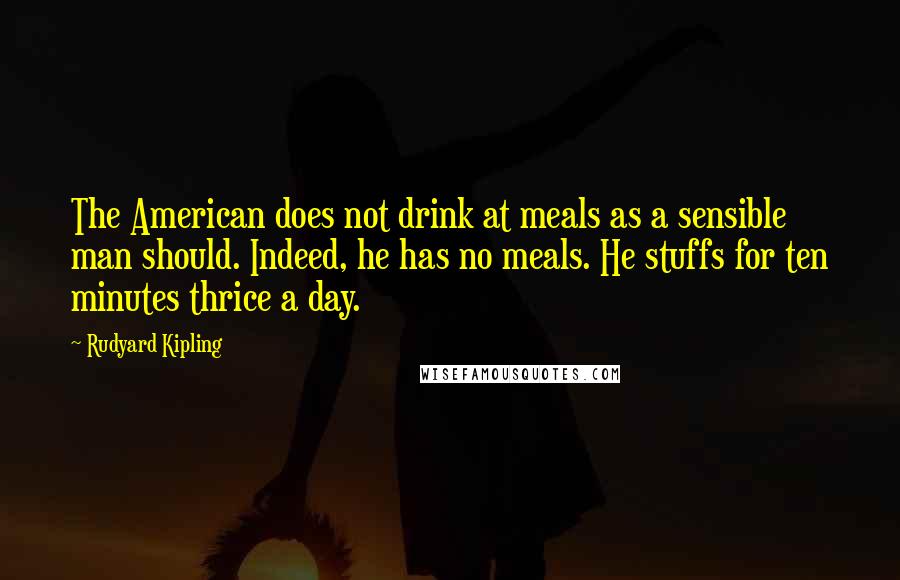 Rudyard Kipling quotes: The American does not drink at meals as a sensible man should. Indeed, he has no meals. He stuffs for ten minutes thrice a day.