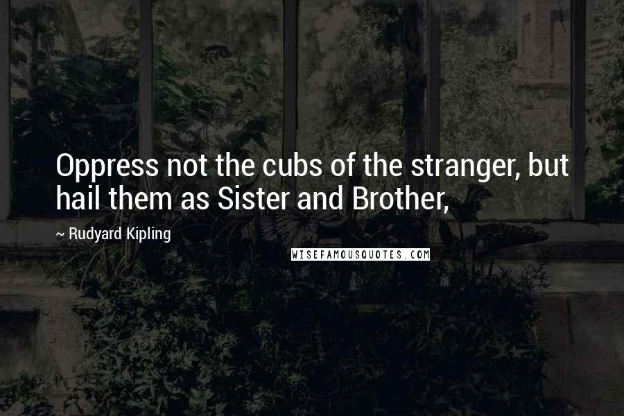Rudyard Kipling quotes: Oppress not the cubs of the stranger, but hail them as Sister and Brother,