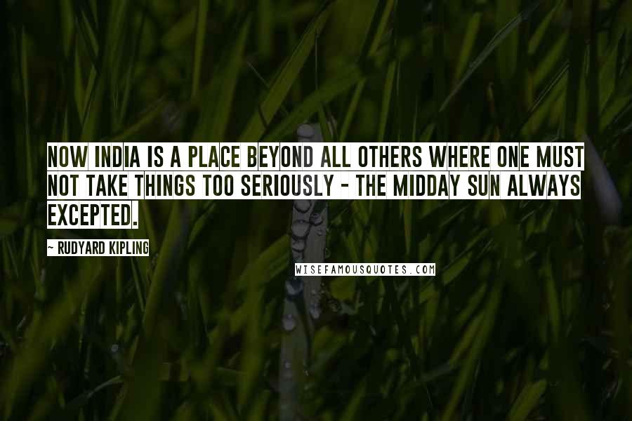 Rudyard Kipling quotes: Now India is a place beyond all others where one must not take things too seriously - the midday sun always excepted.