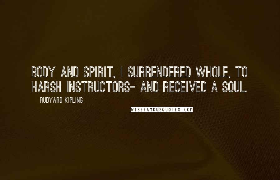 Rudyard Kipling quotes: Body and spirit, I surrendered whole, To harsh Instructors- and received a soul.