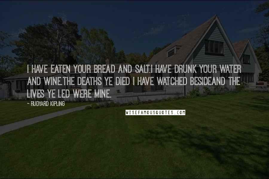 Rudyard Kipling quotes: I have eaten your bread and salt.I have drunk your water and wine.The deaths ye died I have watched besideAnd the lives ye led were mine.