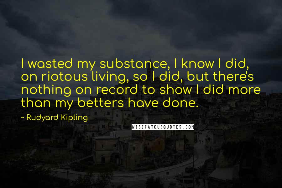 Rudyard Kipling quotes: I wasted my substance, I know I did, on riotous living, so I did, but there's nothing on record to show I did more than my betters have done.