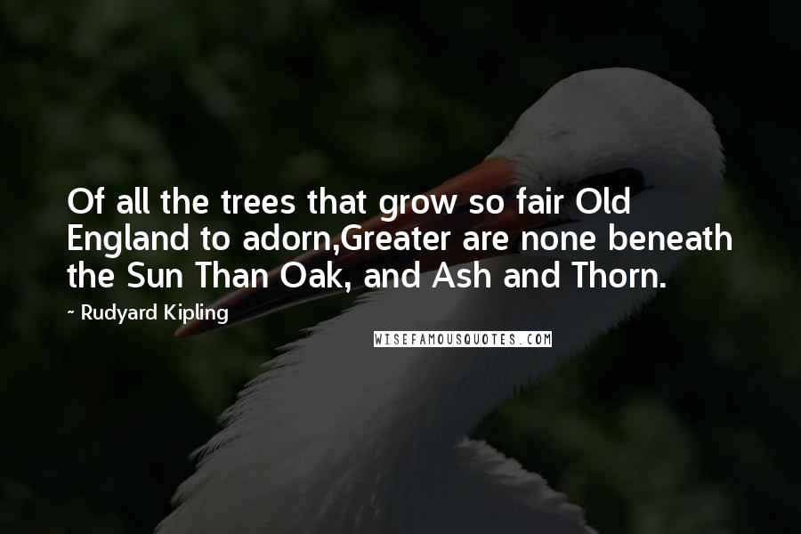 Rudyard Kipling quotes: Of all the trees that grow so fair Old England to adorn,Greater are none beneath the Sun Than Oak, and Ash and Thorn.