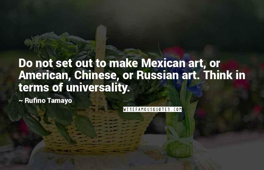 Rufino Tamayo quotes: Do not set out to make Mexican art, or American, Chinese, or Russian art. Think in terms of universality. Rufino Tamayo quotes: Do not set out to make Mexican art, or American, Chinese, or Russian art. Think in terms of universality.