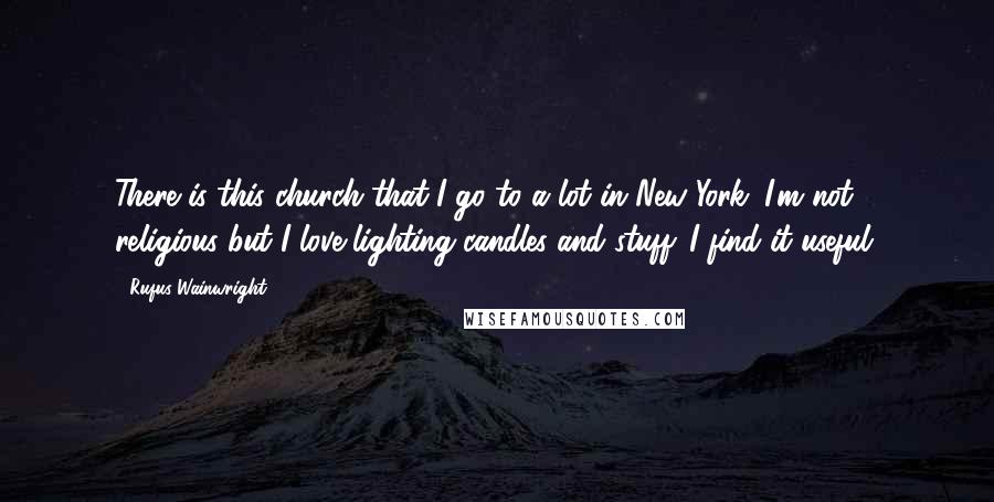 Rufus Wainwright quotes: There is this church that I go to a lot in New York. I'm not religious but I love lighting candles and stuff. I find it useful.