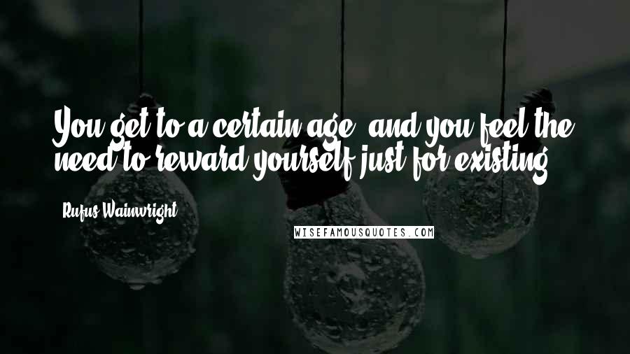 Rufus Wainwright quotes: You get to a certain age, and you feel the need to reward yourself just for existing.