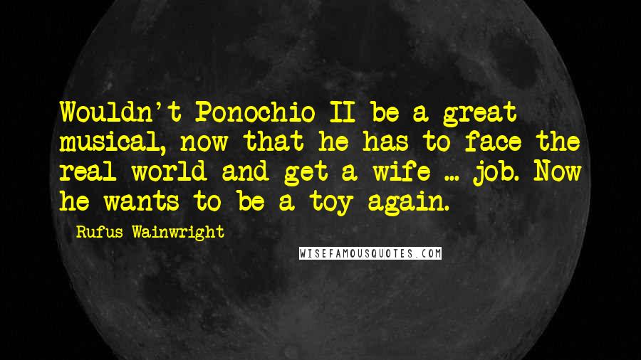 Rufus Wainwright quotes: Wouldn't Ponochio II be a great musical, now that he has to face the real world and get a wife ... job. Now he wants to be a toy again.