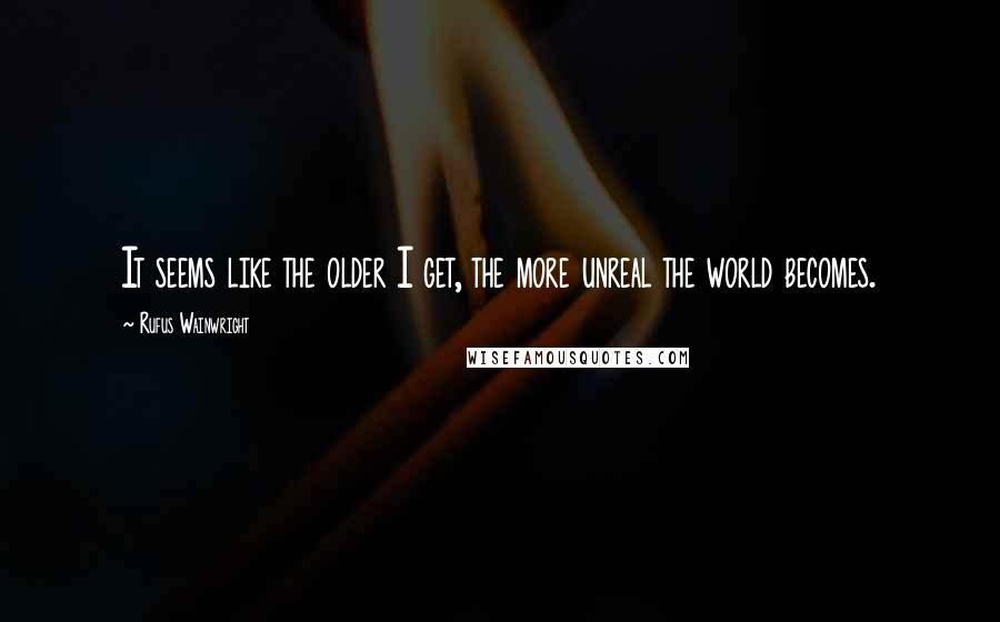 Rufus Wainwright quotes: It seems like the older I get, the more unreal the world becomes.