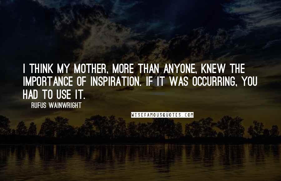 Rufus Wainwright quotes: I think my mother, more than anyone, knew the importance of inspiration. If it was occurring, you had to use it.