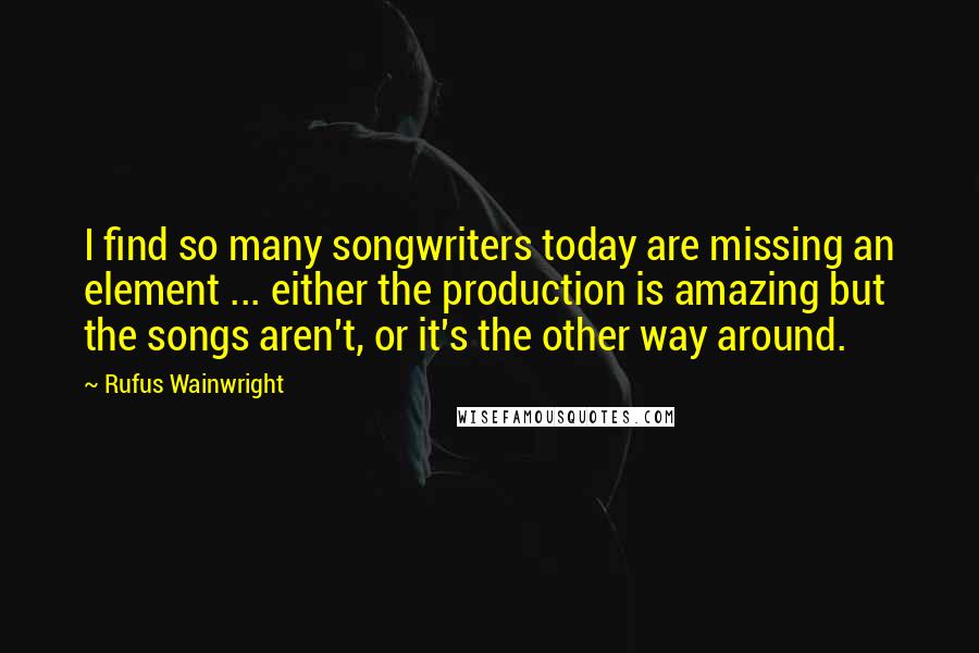 Rufus Wainwright quotes: I find so many songwriters today are missing an element ... either the production is amazing but the songs aren't, or it's the other way around.