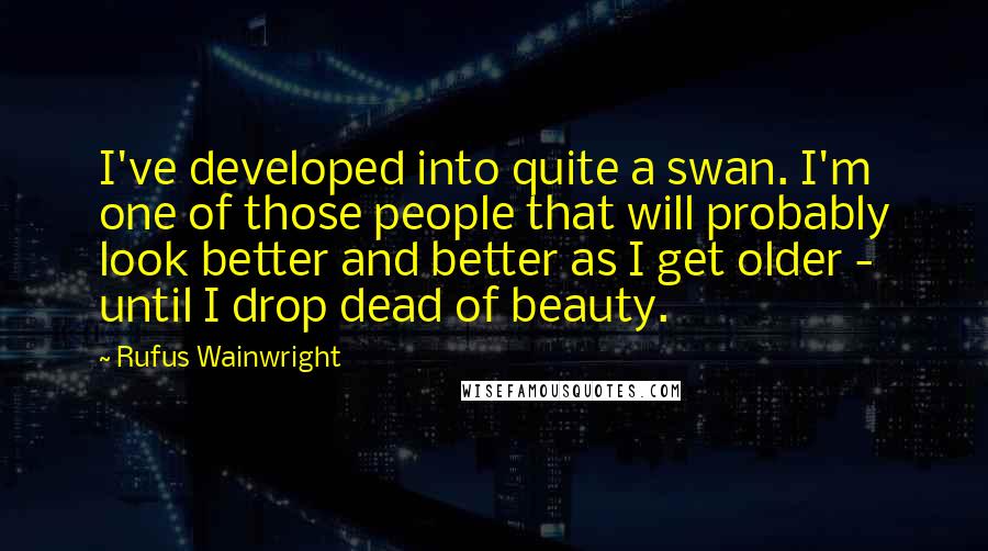 Rufus Wainwright quotes: I've developed into quite a swan. I'm one of those people that will probably look better and better as I get older - until I drop dead of beauty.