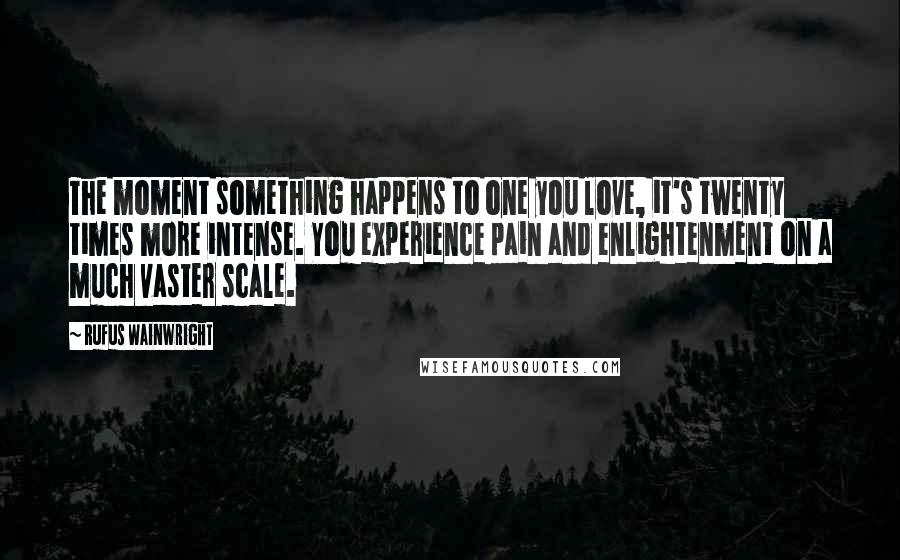 Rufus Wainwright quotes: The moment something happens to one you love, it's twenty times more intense. You experience pain and enlightenment on a much vaster scale.