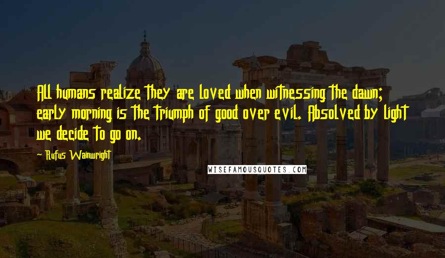 Rufus Wainwright quotes: All humans realize they are loved when witnessing the dawn; early morning is the triumph of good over evil. Absolved by light we decide to go on.