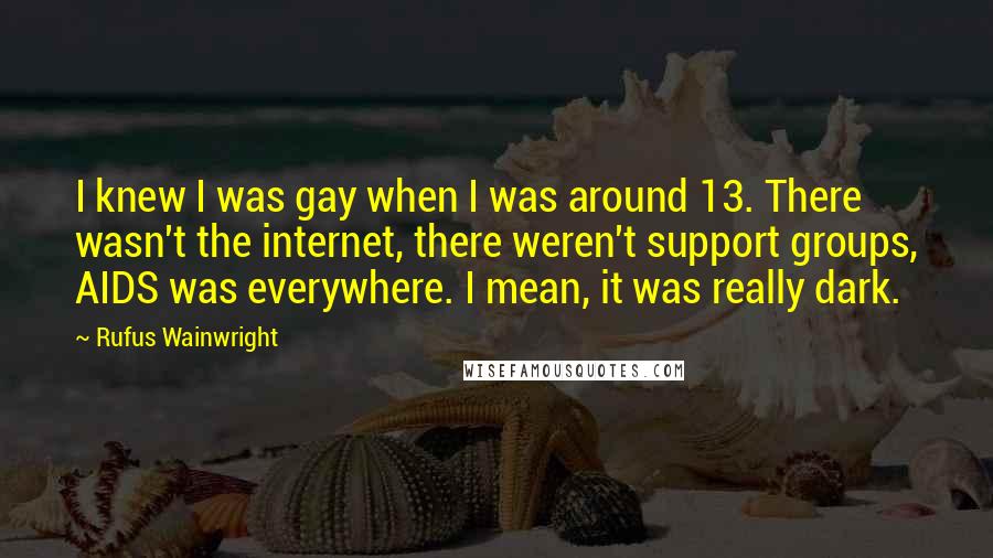 Rufus Wainwright quotes: I knew I was gay when I was around 13. There wasn't the internet, there weren't support groups, AIDS was everywhere. I mean, it was really dark.