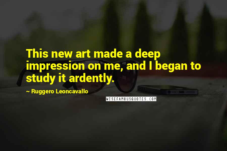 Ruggero Leoncavallo quotes: This new art made a deep impression on me, and I began to study it ardently.