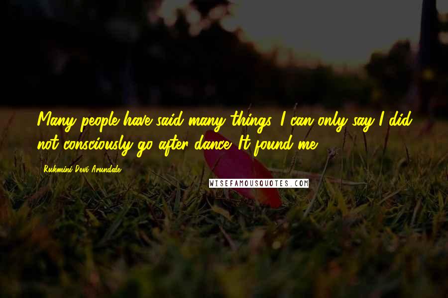 Rukmini Devi Arundale quotes: Many people have said many things. I can only say I did not consciously go after dance. It found me.