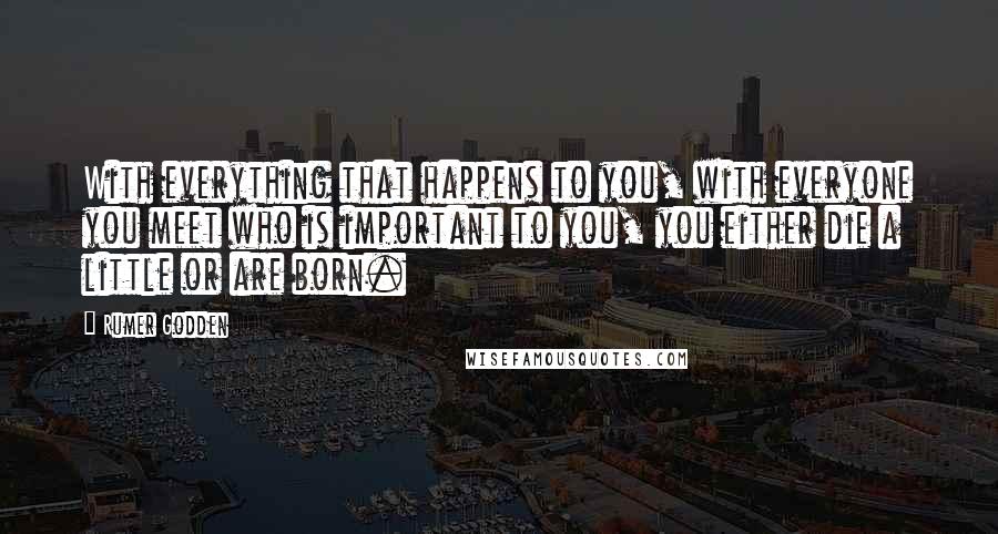 Rumer Godden quotes: With everything that happens to you, with everyone you meet who is important to you, you either die a little or are born.