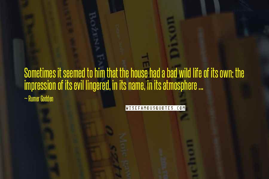 Rumer Godden quotes: Sometimes it seemed to him that the house had a bad wild life of its own; the impression of its evil lingered, in its name, in its atmosphere ... Rumer Godden quotes: Sometimes it seemed to him that the house had a bad wild life of its own; the impression of its evil lingered, in its name, in its atmosphere ...