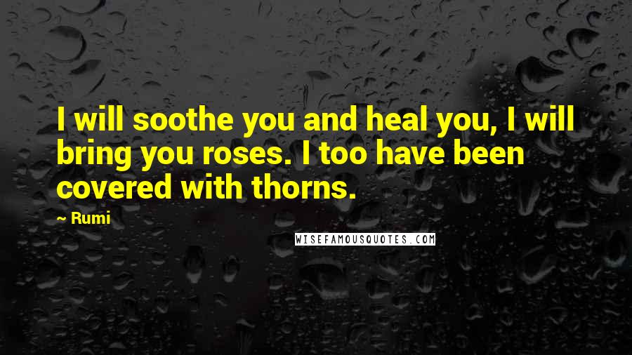 Rumi quotes: I will soothe you and heal you, I will bring you roses. I too have been covered with thorns.