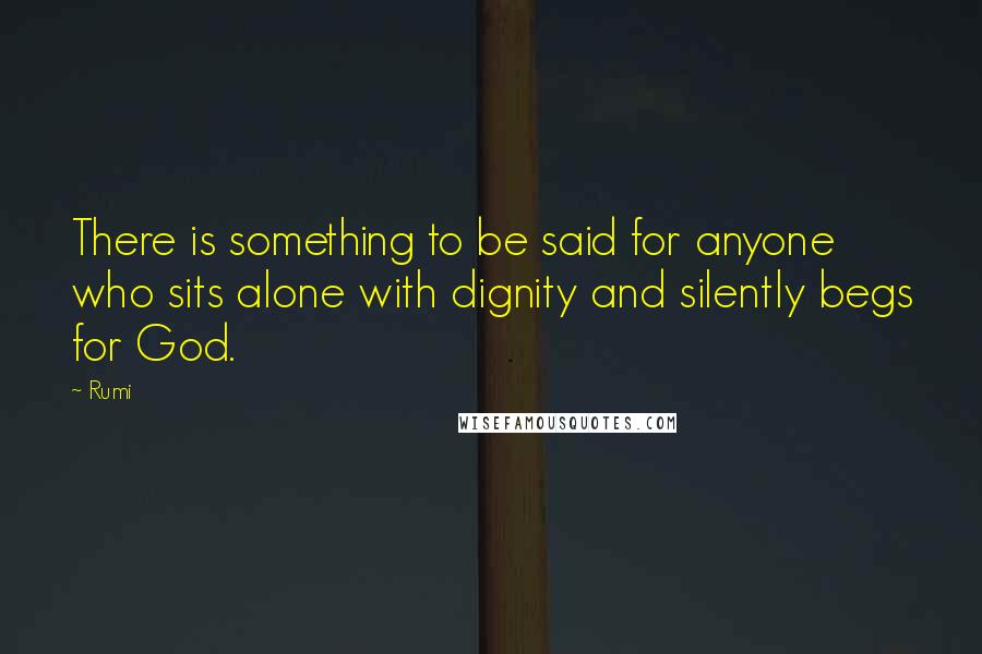 Rumi quotes: There is something to be said for anyone who sits alone with dignity and silently begs for God.