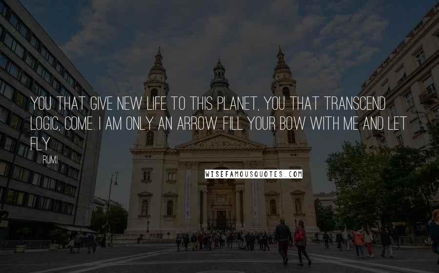 Rumi quotes: You that give new life to this planet, you that transcend logic, come. I am only an arrow. Fill your bow with me and let fly. Rumi quotes: You that give new life to this planet, you that transcend logic, come. I am only an arrow. Fill your bow with me and let fly.