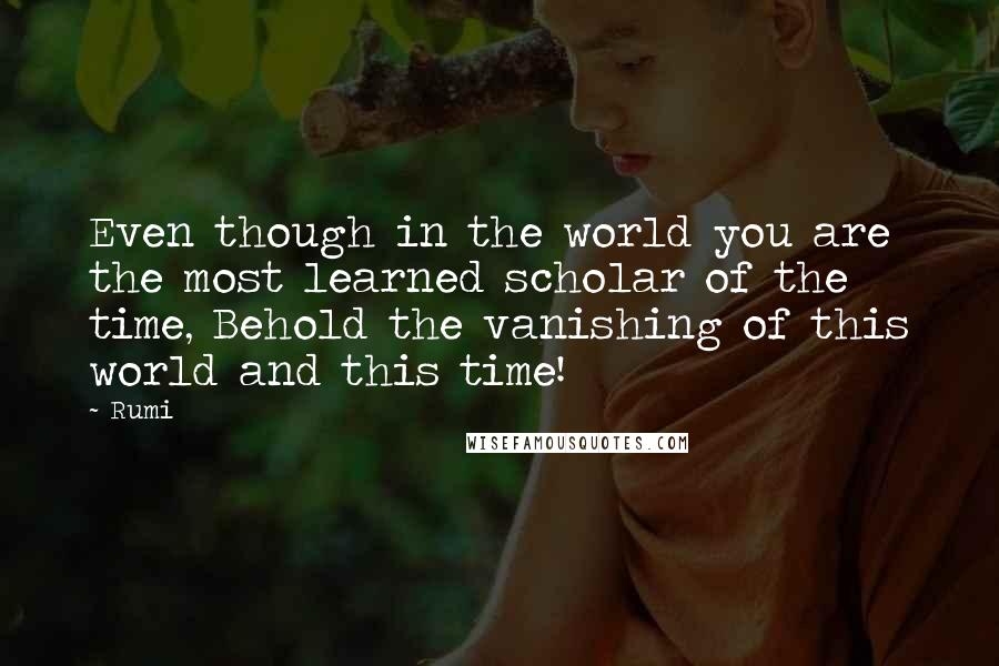 Rumi quotes: Even though in the world you are the most learned scholar of the time, Behold the vanishing of this world and this time!
