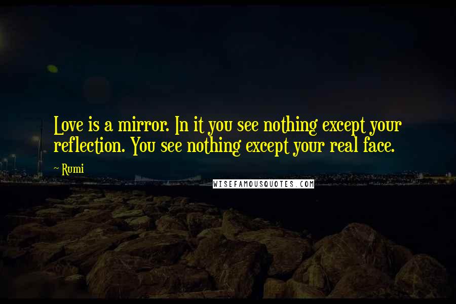 Rumi quotes: Love is a mirror. In it you see nothing except your reflection. You see nothing except your real face. Rumi quotes: Love is a mirror. In it you see nothing except your reflection. You see nothing except your real face.