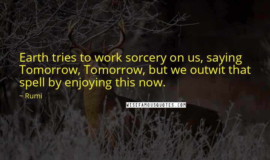 Rumi quotes: Earth tries to work sorcery on us, saying Tomorrow, Tomorrow, but we outwit that spell by enjoying this now. Rumi quotes: Earth tries to work sorcery on us, saying Tomorrow, Tomorrow, but we outwit that spell by enjoying this now.