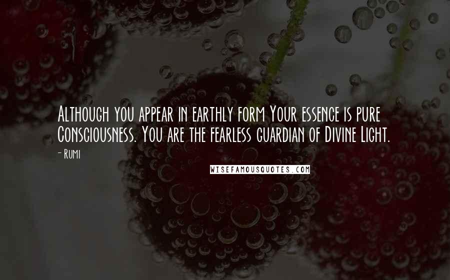 Rumi quotes: Although you appear in earthly form Your essence is pure Consciousness. You are the fearless guardian of Divine Light. Rumi quotes: Although you appear in earthly form Your essence is pure Consciousness. You are the fearless guardian of Divine Light.