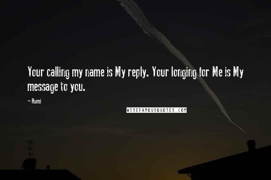 Rumi quotes: Your calling my name is My reply. Your longing for Me is My message to you.