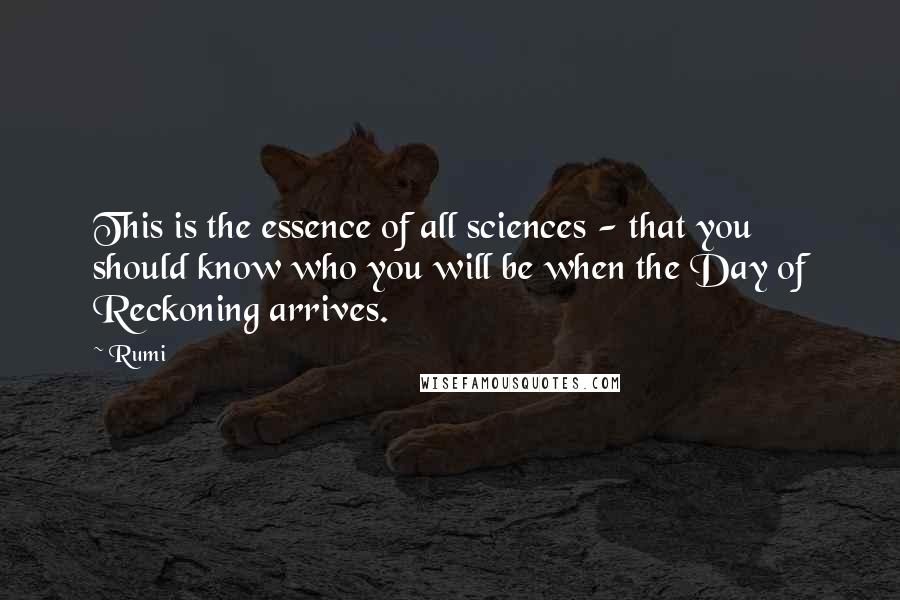 Rumi quotes: This is the essence of all sciences - that you should know who you will be when the Day of Reckoning arrives. Rumi quotes: This is the essence of all sciences - that you should know who you will be when the Day of Reckoning arrives.