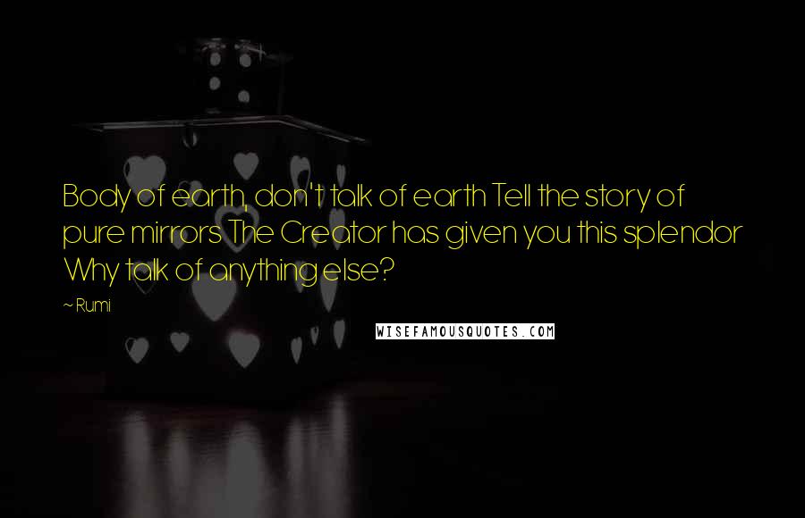 Rumi quotes: Body of earth, don't talk of earth Tell the story of pure mirrors The Creator has given you this splendor Why talk of anything else?