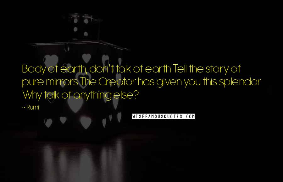 Rumi quotes: Body of earth, don't talk of earth Tell the story of pure mirrors The Creator has given you this splendor Why talk of anything else? Rumi quotes: Body of earth, don't talk of earth Tell the story of pure mirrors The Creator has given you this splendor Why talk of anything else?
