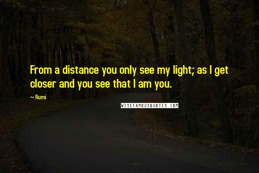 Rumi quotes: From a distance you only see my light; as I get closer and you see that I am you.